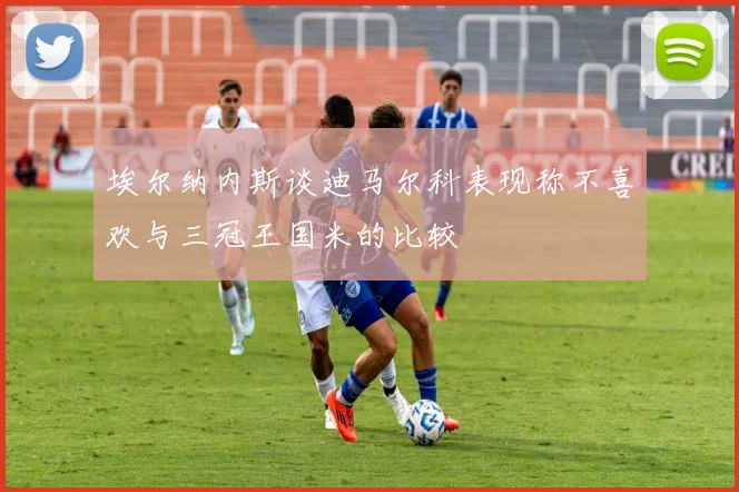 埃尔纳内斯谈迪马尔科表现称不喜欢与三冠王国米的比较