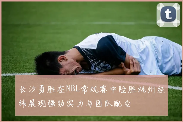 长沙勇胜在NBL常规赛中险胜杭州经纬展现强劲实力与团队配合