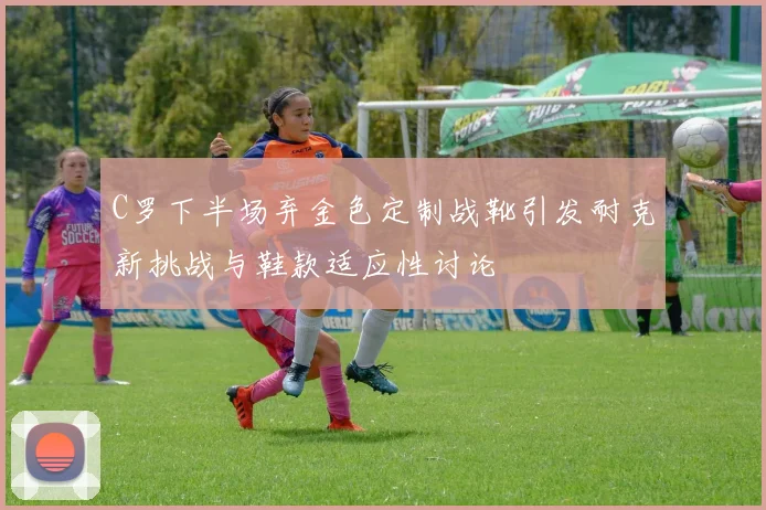 C罗下半场弃金色定制战靴引发耐克新挑战与鞋款适应性讨论