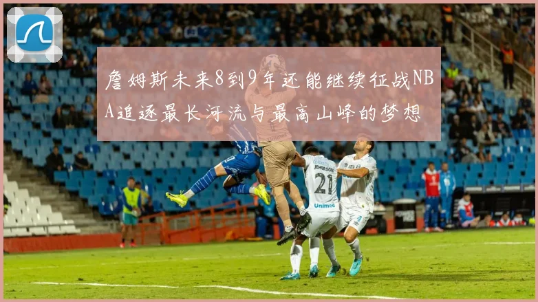 詹姆斯未来8到9年还能继续征战NBA追逐最长河流与最高山峰的梦想
