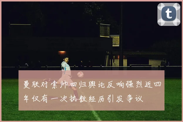 曼联对索帅回归舆论反响强烈近四年仅有一次执教经历引发争议