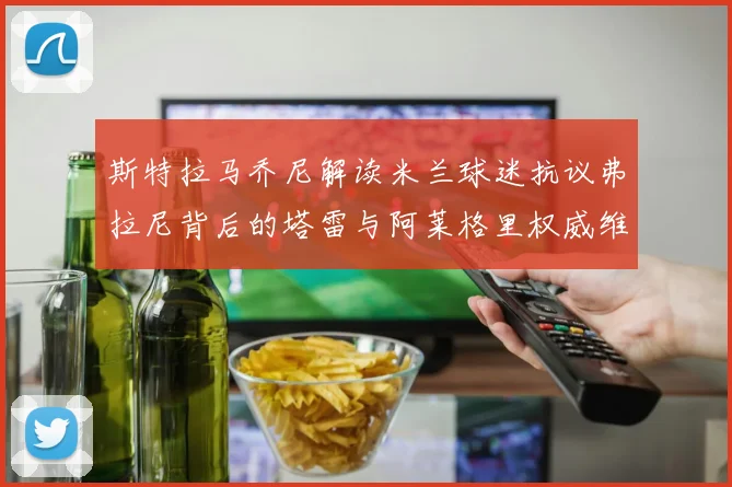斯特拉马乔尼解读米兰球迷抗议弗拉尼背后的塔雷与阿莱格里权威维护