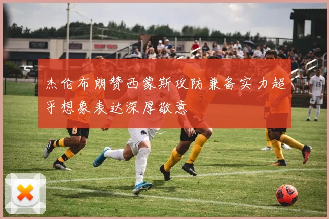 杰伦布朗赞西蒙斯攻防兼备实力超乎想象表达深厚敬意