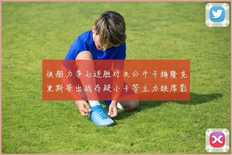 快船力争七连胜对决公牛卡梅隆克里斯蒂出战存疑小卡等主力缺席影响比赛走势