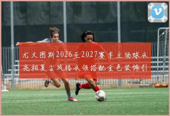 尤文图斯2026至2027赛季主场球衣亮相复古风格衣领搭配金色装饰引关注