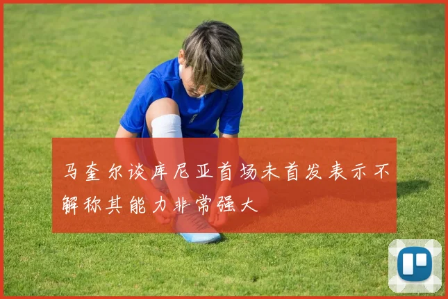 马奎尔谈库尼亚首场未首发表示不解称其能力非常强大