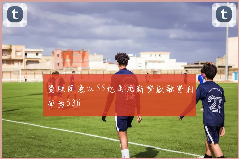 曼联同意以55亿美元新贷款融资利率为536