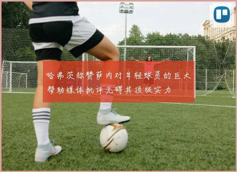 哈弗茨称赞萨内对年轻球员的巨大帮助媒体批评无碍其顶级实力