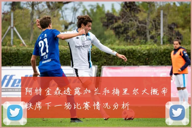 阿特金森透露加兰和梅里尔大概率缺席下一场比赛情况分析