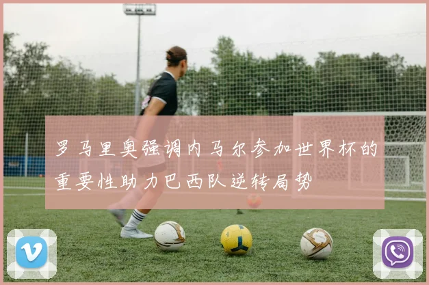 罗马里奥强调内马尔参加世界杯的重要性助力巴西队逆转局势