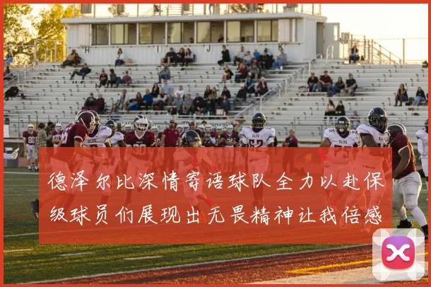 德泽尔比深情寄语球队全力以赴保级球员们展现出无畏精神让我倍感自豪