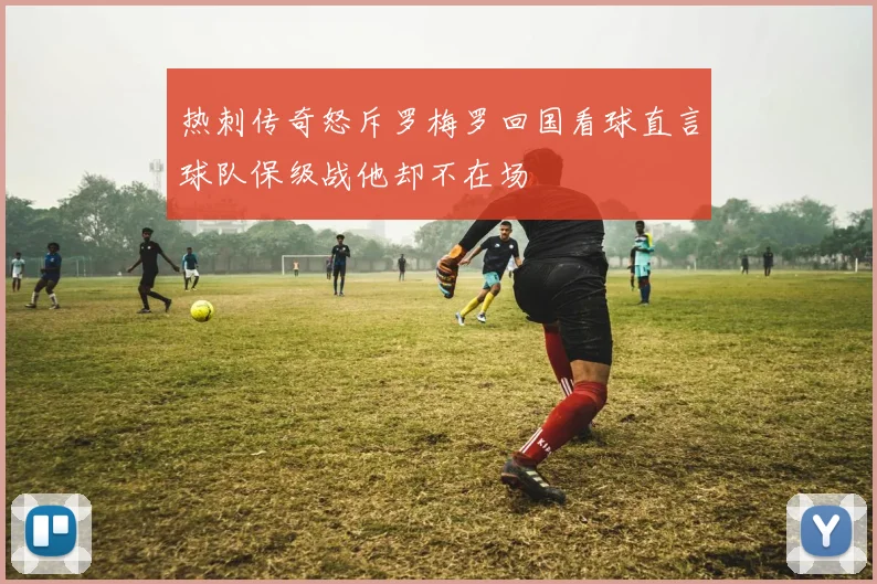 热刺传奇怒斥罗梅罗回国看球直言球队保级战他却不在场