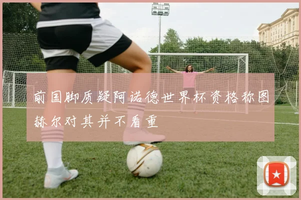 前国脚质疑阿诺德世界杯资格称图赫尔对其并不看重